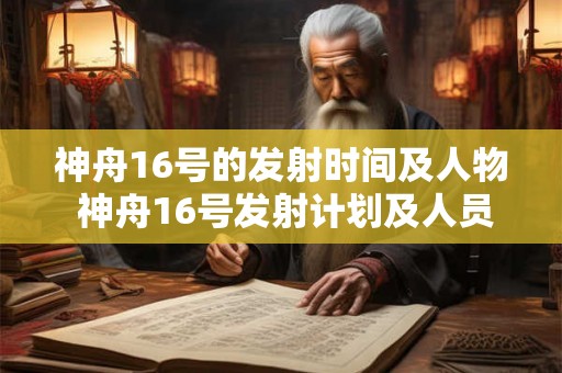 神舟16号的发射时间及人物 神舟16号发射计划及人员详情 神舟16号的发射时间及人物 神舟16号发射计划及人员详情