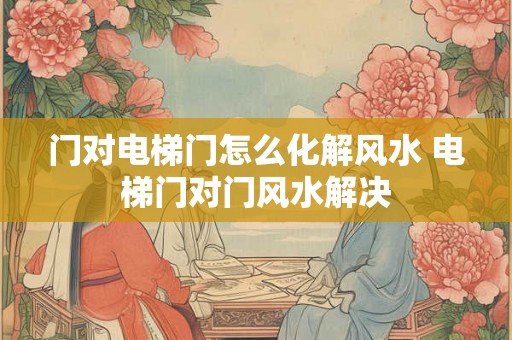 门对电梯门怎么化解风水 电梯门对门风水解决