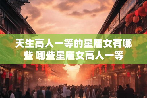 天生高人一等的星座女有哪些 哪些星座女高人一等