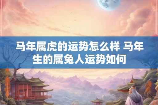 马年属虎的运势怎么样 马年生的属兔人运势如何 马年属虎的运势怎么样 马年生的属兔人运势如何