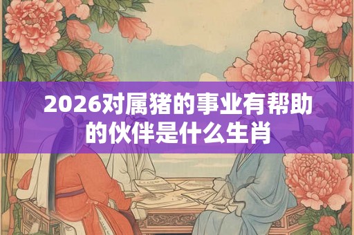 2026对属猪的事业有帮助的伙伴是什么生肖 2026对属猪的事业有帮助的伙伴是什么生肖