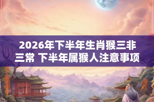 2026年下半年生肖猴三非三常 下半年属猴人注意事项