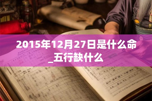 2015年12月27日是什么命_五行缺什么