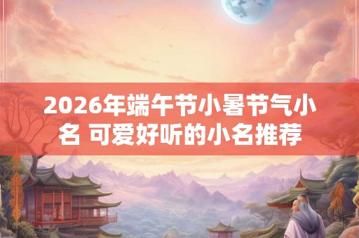 2026年端午节小暑节气小名 可爱好听的小名推荐
