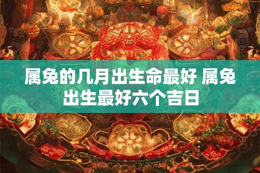 属兔的几月出生命最好 属兔出生最好六个吉日