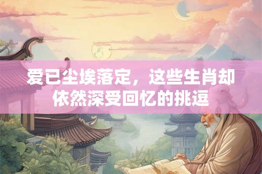 爱已尘埃落定，这些生肖却依然深受回忆的挑逗