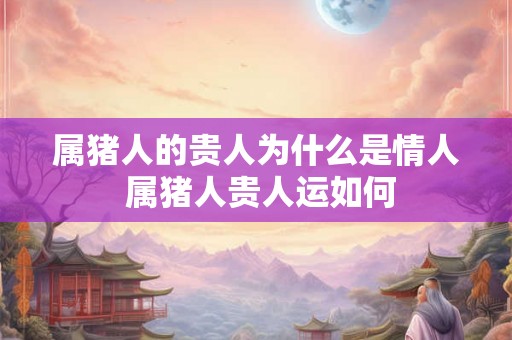 属猪人的贵人为什么是情人 属猪人贵人运如何 属猪人的贵人为什么是情人 属猪人贵人运如何