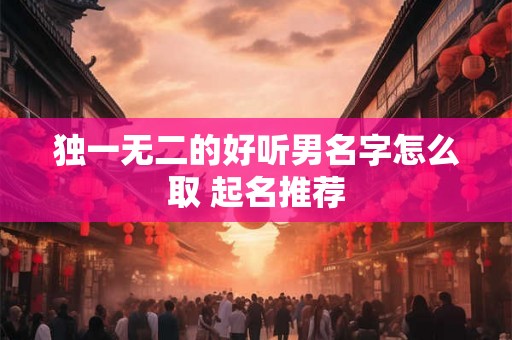 独一无二的好听男名字怎么取 起名推荐 独一无二的好听男名字怎么取 起名推荐