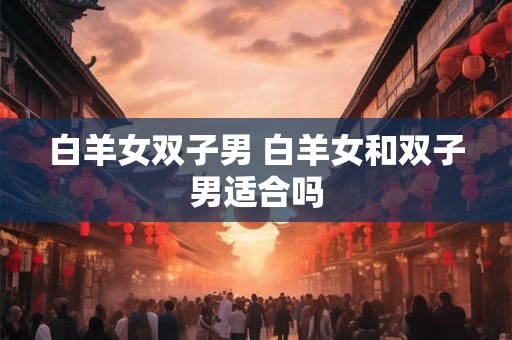 白羊女双子男 白羊女和双子男适合吗 白羊女双子男 白羊女和双子男适合吗