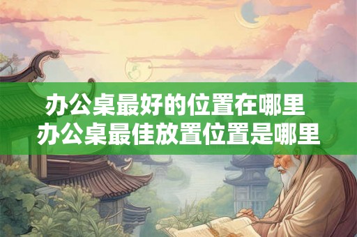 办公桌最好的位置在哪里 办公桌最佳放置位置是哪里