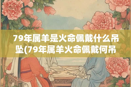 79年属羊是火命佩戴什么吊坠(79年属羊火命佩戴何吊坠？)