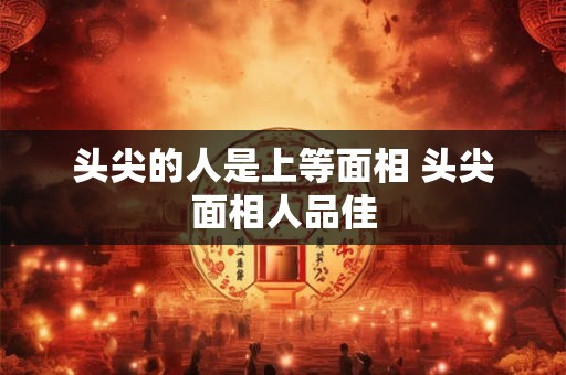 头尖的人是上等面相 头尖面相人品佳 头尖的人是上等面相 头尖面相人品佳