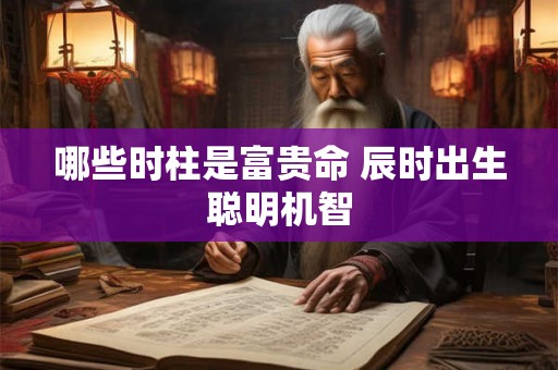 哪些时柱是富贵命 辰时出生聪明机智 哪些时柱是富贵命 辰时出生聪明机智
