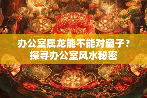 办公室属龙能不能对窗子？探寻办公室风水秘密