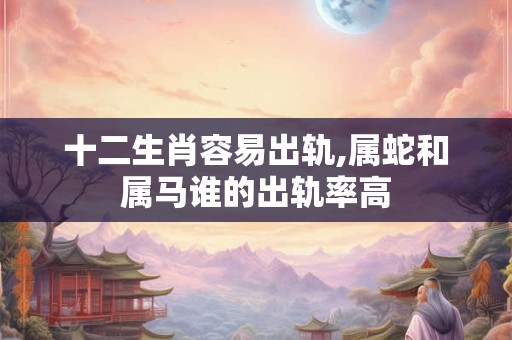 十二生肖容易出轨,属蛇和属马谁的出轨率高