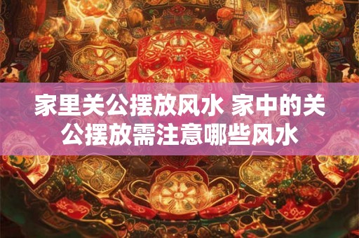 家里关公摆放风水 家中的关公摆放需注意哪些风水 家里关公摆放风水 家中的关公摆放需注意哪些风水