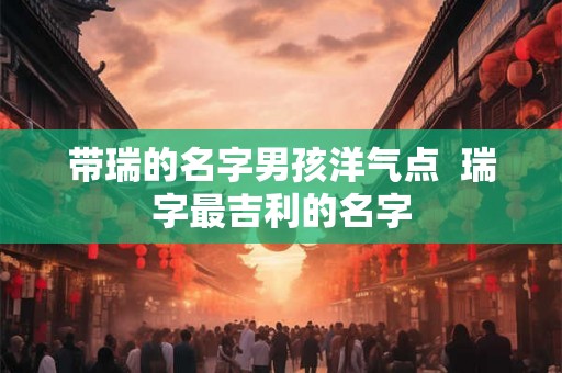 带瑞的名字男孩洋气点  瑞字最吉利的名字