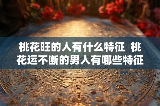 桃花旺的人有什么特征  桃花运不断的男人有哪些特征