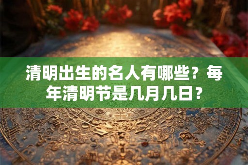 清明出生的名人有哪些？每年清明节是几月几日？