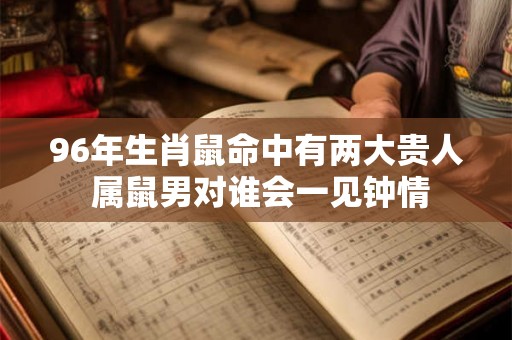 96年生肖鼠命中有两大贵人 属鼠男对谁会一见钟情