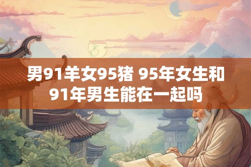 男91羊女95猪 95年女生和91年男生能在一起吗 男91羊女95猪 95年女生和91年男生能在一起吗