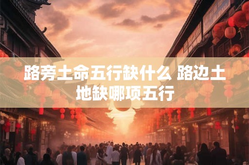 路旁土命五行缺什么 路边土地缺哪项五行