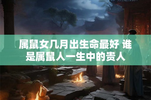 属鼠女几月出生命最好 谁是属鼠人一生中的贵人
