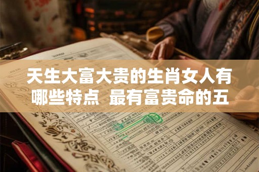 天生大富大贵的生肖女人有哪些特点  最有富贵命的五大生肖女