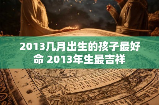 2013几月出生的孩子最好命 2013年生最吉祥