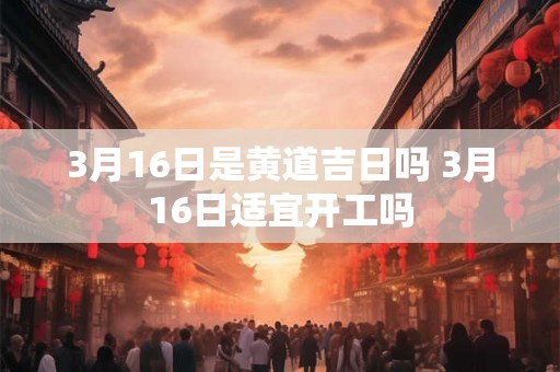 3月16日是黄道吉日吗 3月16日适宜开工吗