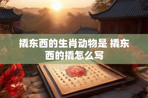 撬东西的生肖动物是 撬东西的撬怎么写 撬东西的生肖动物是 撬东西的撬怎么写
