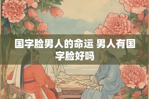 国字脸男人的命运 男人有国字脸好吗