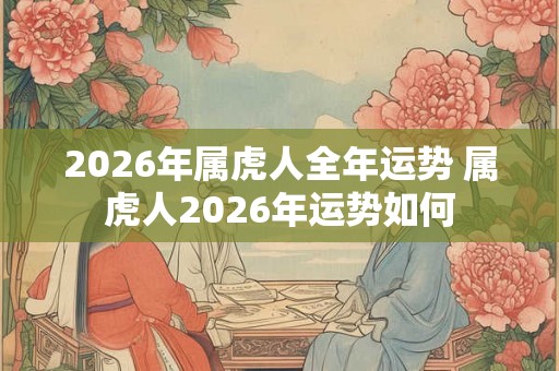 2026年属虎人全年运势 属虎人2026年运势如何