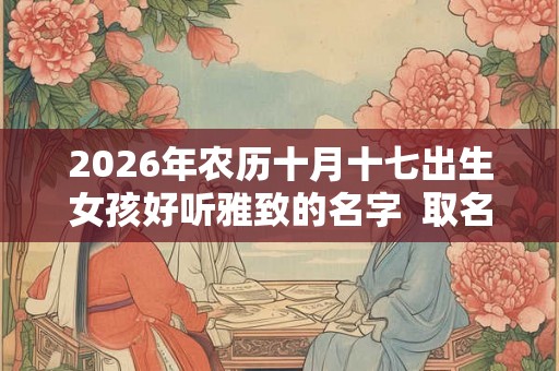 2026年农历十月十七出生女孩好听雅致的名字  取名宜用字