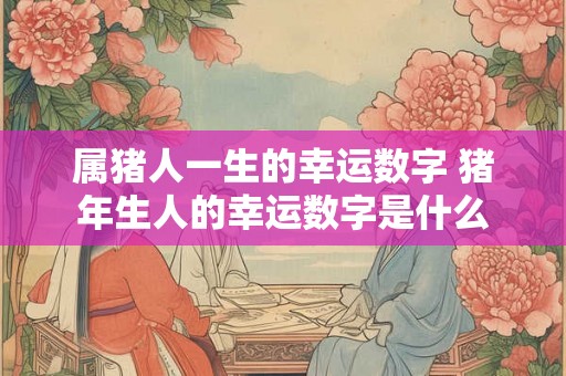 属猪人一生的幸运数字 猪年生人的幸运数字是什么 属猪人一生的幸运数字 猪年生人的幸运数字是什么
