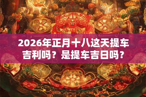 2026年正月十八这天提车吉利吗？是提车吉日吗？