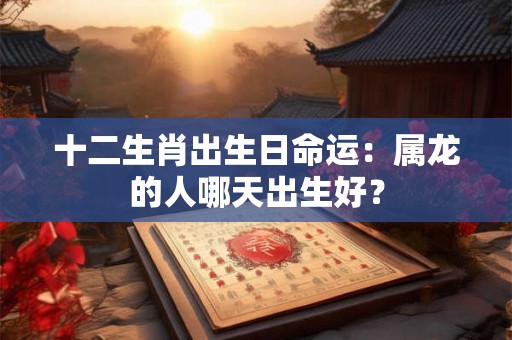 十二生肖出生日命运:属龙的人哪天出生好? 十二生肖出生日命运:属龙的人哪天出生好?