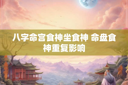 八字命宫食神坐食神 命盘食神重复影响 八字命宫食神坐食神 命盘食神重复影响