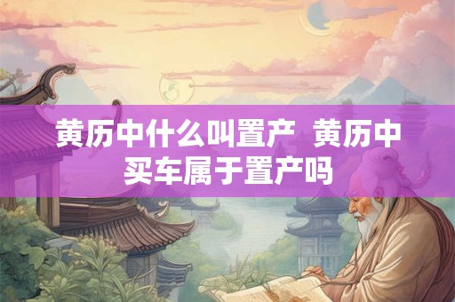 黄历中什么叫置产  黄历中买车属于置产吗
