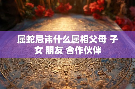 属蛇忌讳什么属相父母 子女 朋友 合作伙伴 属蛇忌讳什么属相父母 子女 朋友 合作伙伴