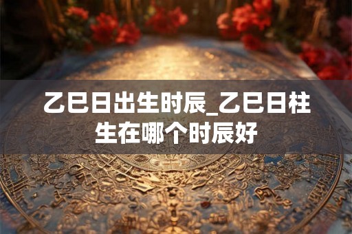 乙巳日出生时辰_乙巳日柱生在哪个时辰好