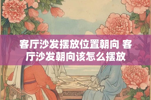 客厅沙发摆放位置朝向 客厅沙发朝向该怎么摆放 客厅沙发摆放位置朝向 客厅沙发朝向该怎么摆放