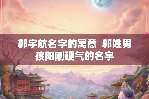 郭宇航名字的寓意  郭姓男孩阳刚硬气的名字