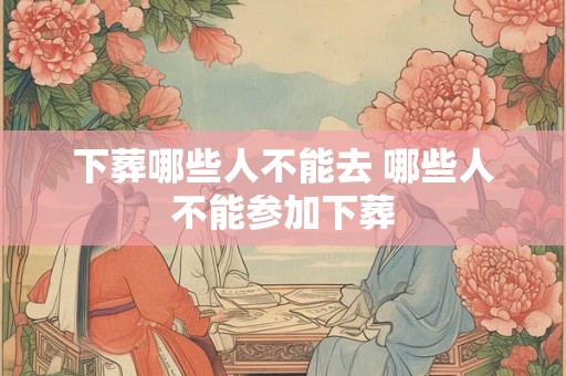 下葬哪些人不能去 哪些人不能参加下葬 下葬哪些人不能去 哪些人不能参加下葬