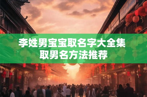 李姓男宝宝取名字大全集 取男名方法推荐 李姓男宝宝取名字大全集 取男名方法推荐