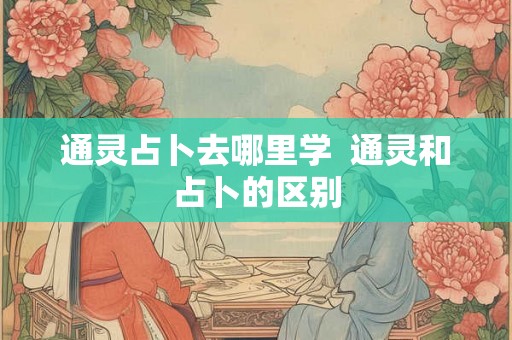 通灵占卜去哪里学 通灵和占卜的区别 通灵占卜去哪里学 通灵和占卜的区别