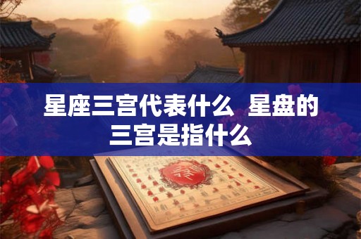 星座三宫代表什么  星盘的三宫是指什么