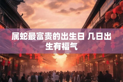 属蛇最富贵的出生日 几日出生有福气 属蛇最富贵的出生日 几日出生有福气