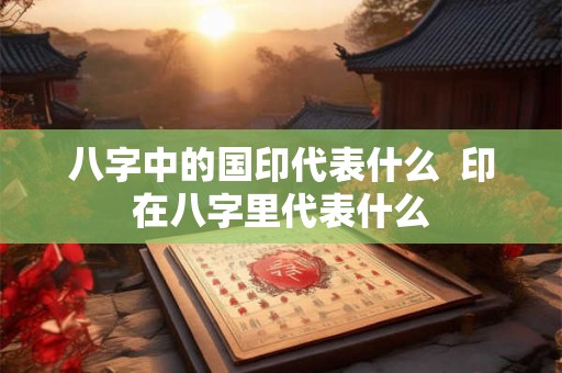 八字中的国印代表什么 印在八字里代表什么 八字中的国印代表什么 印在八字里代表什么