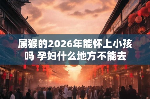 属猴的2026年能怀上小孩吗 孕妇什么地方不能去